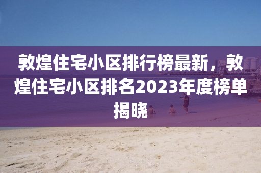 敦煌住宅小區(qū)排行榜最新，敦煌住宅小區(qū)排名2023年度榜單揭曉