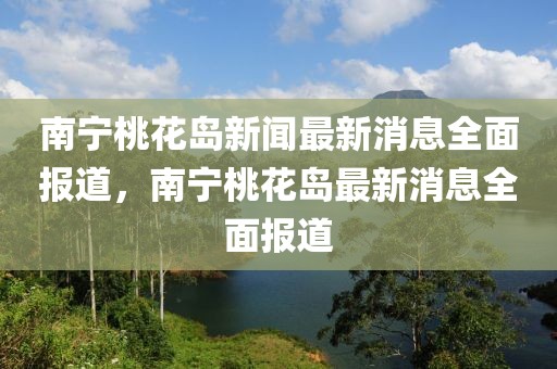 南寧桃花島新聞最新消息全面報道，南寧桃花島最新消息全面報道