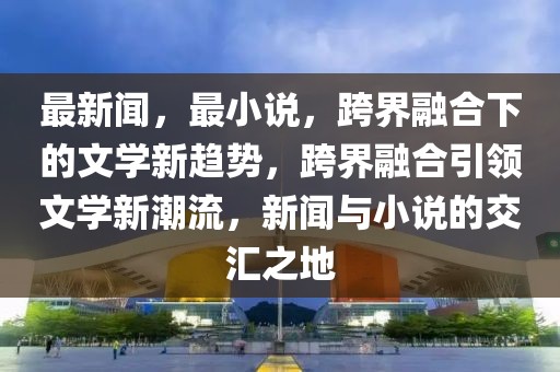 最新聞，最小說，跨界融合下的文學(xué)新趨勢，跨界融合引領(lǐng)文學(xué)新潮流，新聞與小說的交匯之地