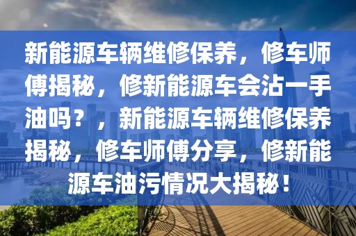 新能源車輛維修保養(yǎng)，修車師傅揭秘，修新能源車會沾一手油嗎？，新能源車輛維修保養(yǎng)揭秘，修車師傅分享，修新能源車油污情況大揭秘！