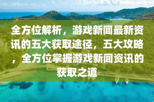 全方位解析，游戲新聞最新資訊的五大獲取途徑，五大攻略，全方位掌握游戲新聞資訊的獲取之道