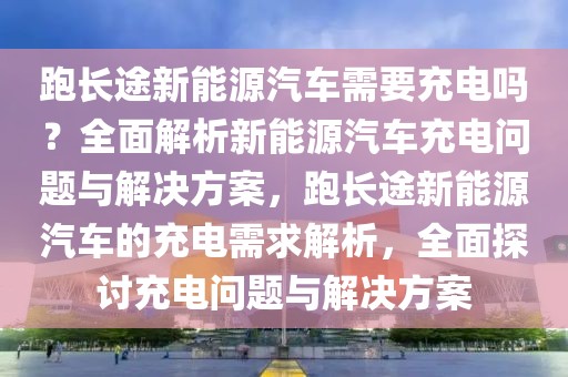 跑長途新能源汽車需要充電嗎？全面解析新能源汽車充電問題與解決方案，跑長途新能源汽車的充電需求解析，全面探討充電問題與解決方案