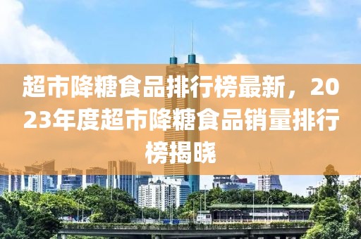 超市降糖食品排行榜最新，2023年度超市降糖食品銷量排行榜揭曉