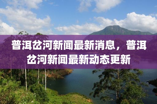 普洱岔河新聞最新消息，普洱岔河新聞最新動(dòng)態(tài)更新