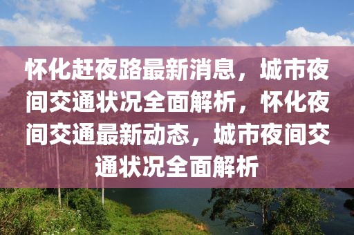 懷化趕夜路最新消息，城市夜間交通狀況全面解析，懷化夜間交通最新動態(tài)，城市夜間交通狀況全面解析