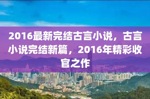 2016最新完結(jié)古言小說，古言小說完結(jié)新篇，2016年精彩收官之作