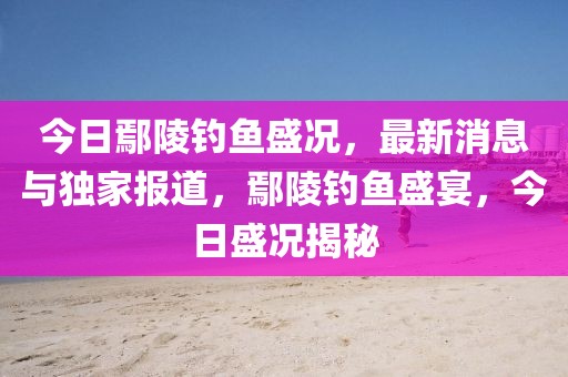 今日鄢陵釣魚盛況，最新消息與獨家報道，鄢陵釣魚盛宴，今日盛況揭秘