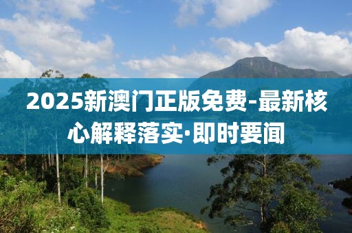 2025新澳門正版免費-最新核心解釋落實·即時要聞