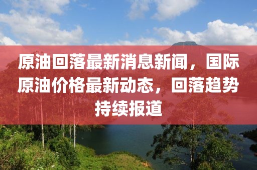 原油回落最新消息新聞，國際原油價格最新動態(tài)，回落趨勢持續(xù)報道