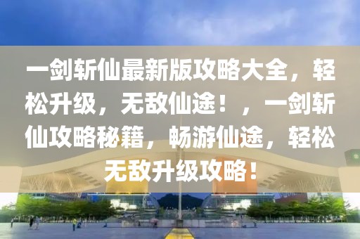 一劍斬仙最新版攻略大全，輕松升級，無敵仙途！，一劍斬仙攻略秘籍，暢游仙途，輕松無敵升級攻略！