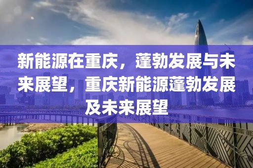 新能源在重慶，蓬勃發(fā)展與未來展望，重慶新能源蓬勃發(fā)展及未來展望