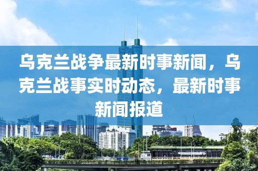 烏克蘭戰(zhàn)爭最新時事新聞，烏克蘭戰(zhàn)事實時動態(tài)，最新時事新聞報道