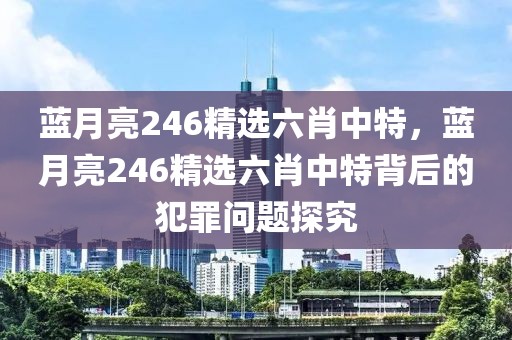 藍(lán)月亮246精選六肖中特，藍(lán)月亮246精選六肖中特背后的犯罪問(wèn)題探究