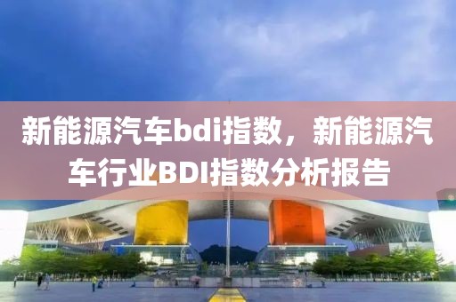 新能源汽車bdi指數(shù)，新能源汽車行業(yè)BDI指數(shù)分析報(bào)告