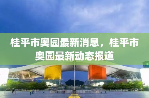 桂平市奧園最新消息，桂平市奧園最新動(dòng)態(tài)報(bào)道