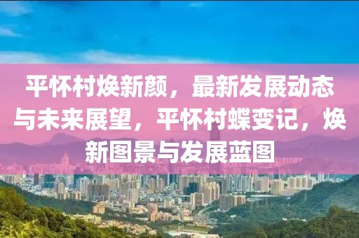 平懷村煥新顏，最新發(fā)展動(dòng)態(tài)與未來展望，平懷村蝶變記，煥新圖景與發(fā)展藍(lán)圖