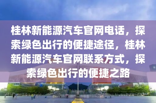 桂林新能源汽車官網(wǎng)電話，探索綠色出行的便捷途徑，桂林新能源汽車官網(wǎng)聯(lián)系方式，探索綠色出行的便捷之路