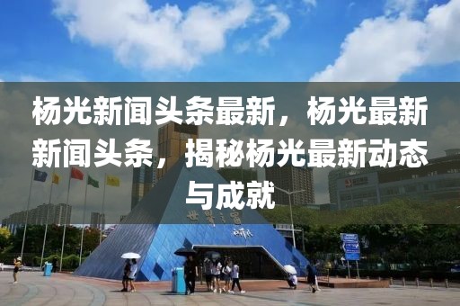 楊光新聞頭條最新，楊光最新新聞頭條，揭秘楊光最新動態(tài)與成就