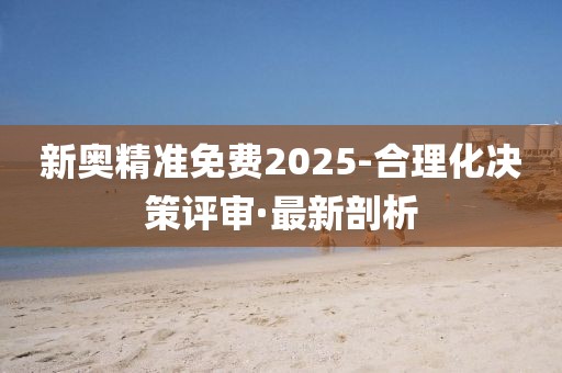 新奧精準(zhǔn)免費(fèi)2025-合理化決策評(píng)審·最新剖析