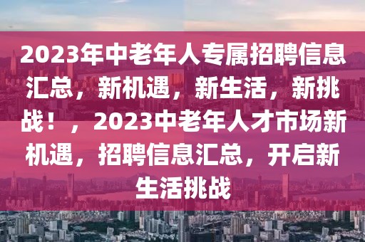 2023年中老年人專(zhuān)屬招聘信息匯總，新機(jī)遇，新生活，新挑戰(zhàn)！，2023中老年人才市場(chǎng)新機(jī)遇，招聘信息匯總，開(kāi)啟新生活挑戰(zhàn)