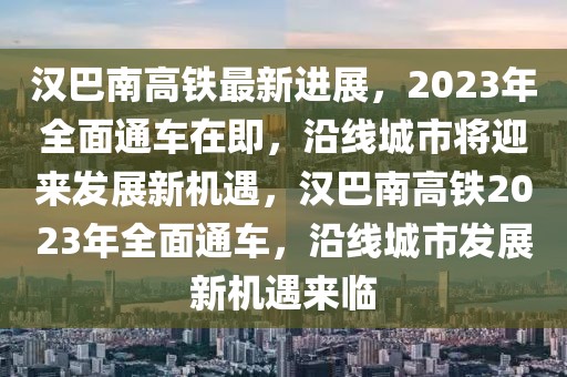 漢巴南高鐵最新進(jìn)展，2023年全面通車在即，沿線城市將迎來發(fā)展新機(jī)遇，漢巴南高鐵2023年全面通車，沿線城市發(fā)展新機(jī)遇來臨