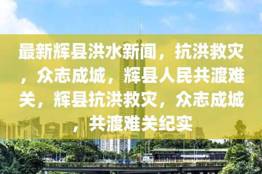 最新輝縣洪水新聞，抗洪救災(zāi)，眾志成城，輝縣人民共渡難關(guān)，輝縣抗洪救災(zāi)，眾志成城，共渡難關(guān)紀(jì)實(shí)