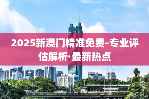 2025新澳門精準(zhǔn)免費(fèi)-專業(yè)評(píng)估解析·最新熱點(diǎn)