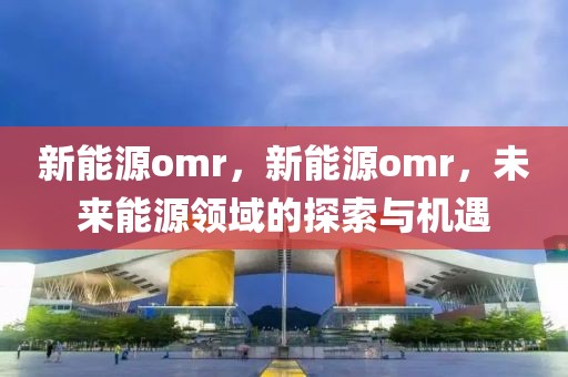 新能源omr，新能源omr，未來能源領(lǐng)域的探索與機遇