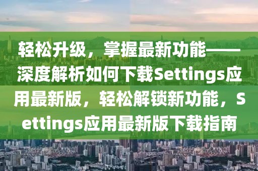 輕松升級(jí)，掌握最新功能——深度解析如何下載Settings應(yīng)用最新版，輕松解鎖新功能，Settings應(yīng)用最新版下載指南