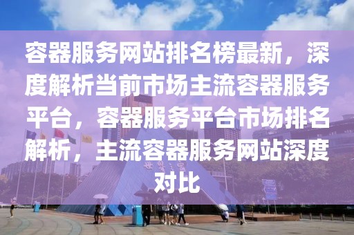 容器服務網(wǎng)站排名榜最新，深度解析當前市場主流容器服務平臺，容器服務平臺市場排名解析，主流容器服務網(wǎng)站深度對比