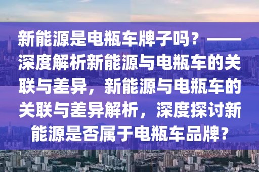 新能源是電瓶車牌子嗎？——深度解析新能源與電瓶車的關(guān)聯(lián)與差異，新能源與電瓶車的關(guān)聯(lián)與差異解析，深度探討新能源是否屬于電瓶車品牌？