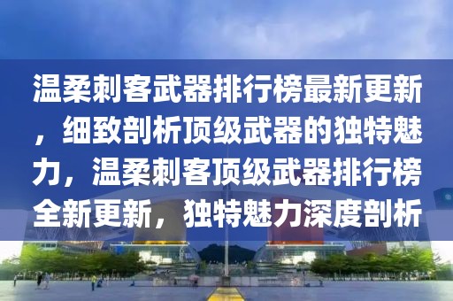 溫柔刺客武器排行榜最新更新，細致剖析頂級武器的獨特魅力，溫柔刺客頂級武器排行榜全新更新，獨特魅力深度剖析