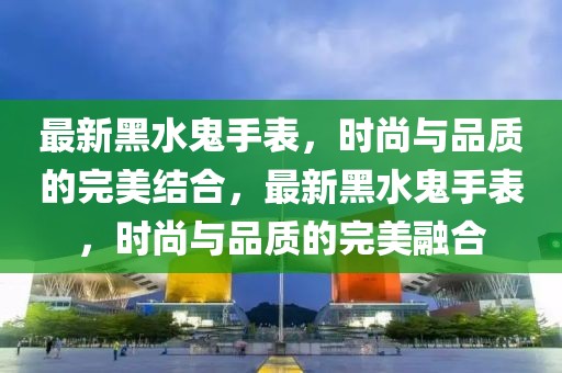 最新黑水鬼手表，時尚與品質的完美結合，最新黑水鬼手表，時尚與品質的完美融合