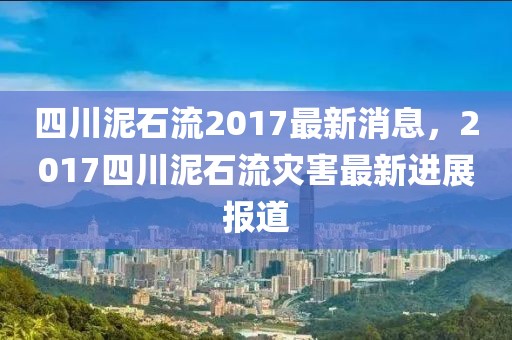 四川泥石流2017最新消息，2017四川泥石流災(zāi)害最新進(jìn)展報(bào)道