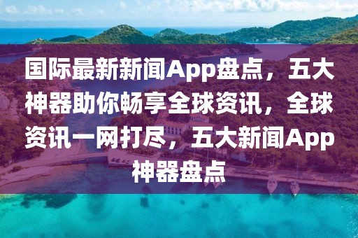 國際最新新聞App盤點(diǎn)，五大神器助你暢享全球資訊，全球資訊一網(wǎng)打盡，五大新聞App神器盤點(diǎn)