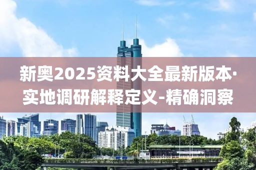 新奧2025資料大全最新版本·實地調研解釋定義-精確洞察