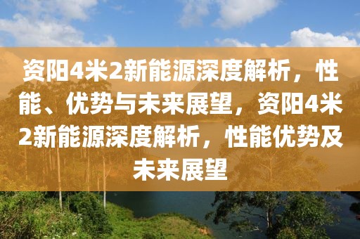 資陽4米2新能源深度解析，性能、優(yōu)勢與未來展望，資陽4米2新能源深度解析，性能優(yōu)勢及未來展望