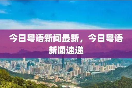 今日粵語新聞最新，今日粵語新聞速遞