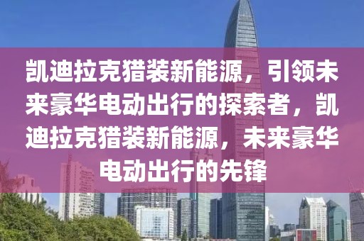 凱迪拉克獵裝新能源，引領(lǐng)未來豪華電動出行的探索者，凱迪拉克獵裝新能源，未來豪華電動出行的先鋒