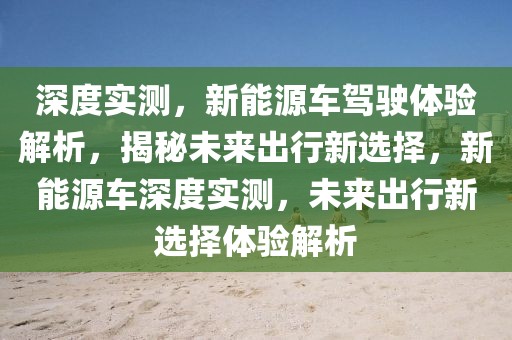 深度實測，新能源車駕駛體驗解析，揭秘未來出行新選擇，新能源車深度實測，未來出行新選擇體驗解析