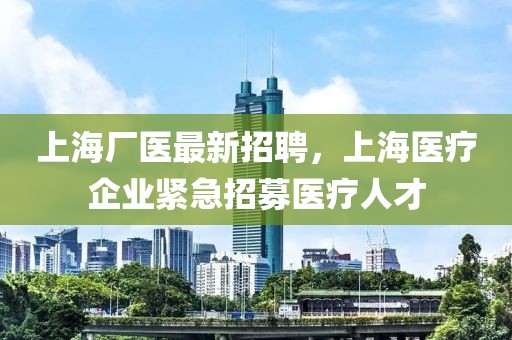 上海廠醫(yī)最新招聘，上海醫(yī)療企業(yè)緊急招募醫(yī)療人才