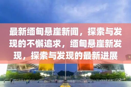 最新緬甸懸崖新聞，探索與發(fā)現(xiàn)的不懈追求，緬甸懸崖新發(fā)現(xiàn)，探索與發(fā)現(xiàn)的最新進展