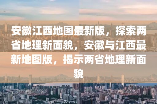 安徽江西地圖最新版，探索兩省地理新面貌，安徽與江西最新地圖版，揭示兩省地理新面貌